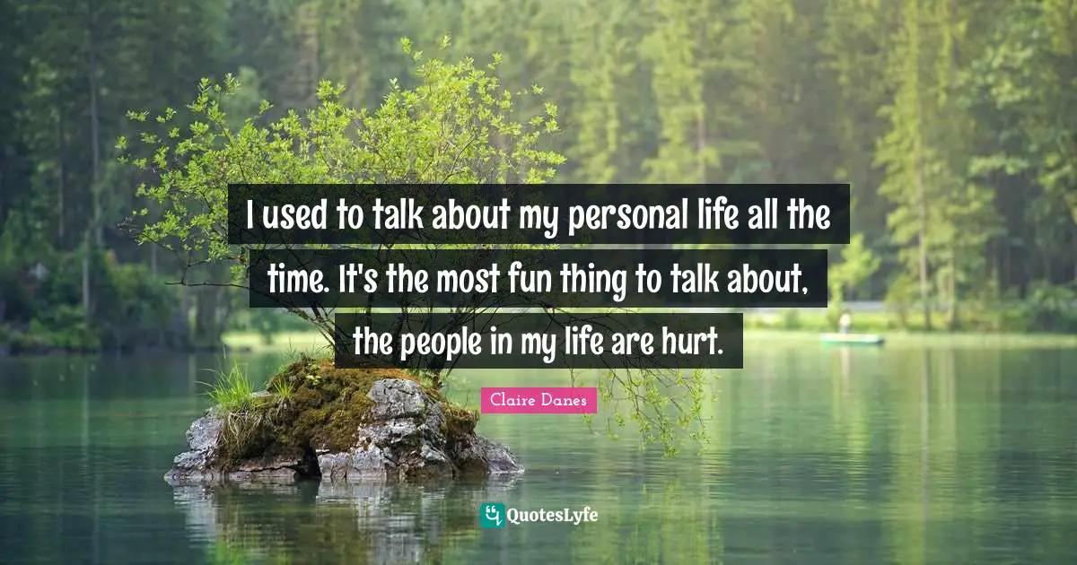 I used to talk about my personal life all the time. It's the most fun thing to talk about, the people in my life are hurt.