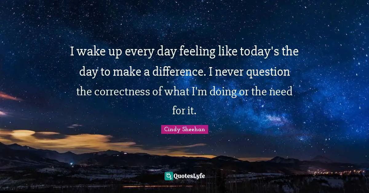 Cindy Sheehan Quotes: "I wake up every day feeling like today's the day to make a difference. I never question the correctness of what I'm doing or the need for it."