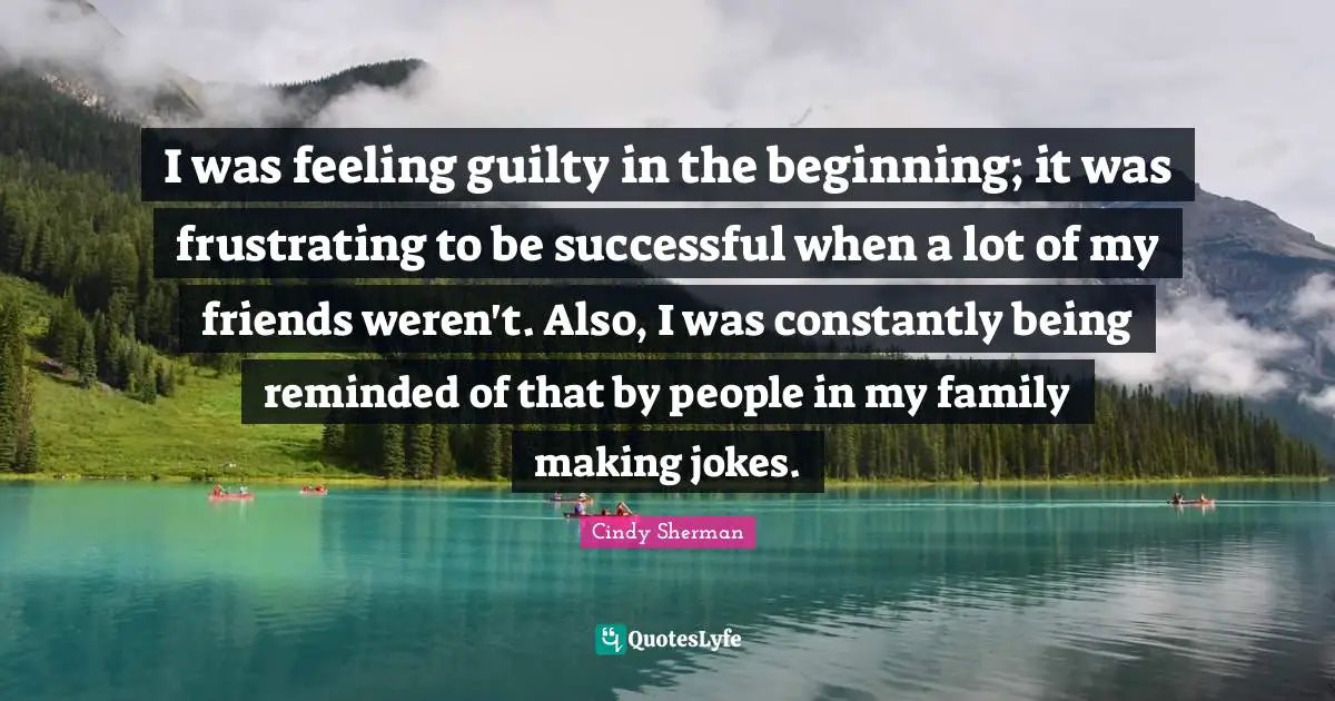 I was feeling guilty in the beginning; it was frustrating to be successful when a lot of my friends weren't. Also, I was constantly being reminded of that by people in my family making jokes.