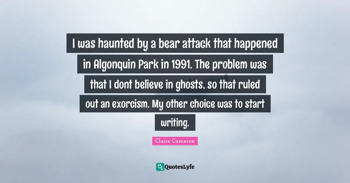 I was haunted by a bear attack that happened in Algonquin Park in 1991. The problem was that I dont believe in ghosts, so that ruled out an exorcism. My other choice was to start writing.