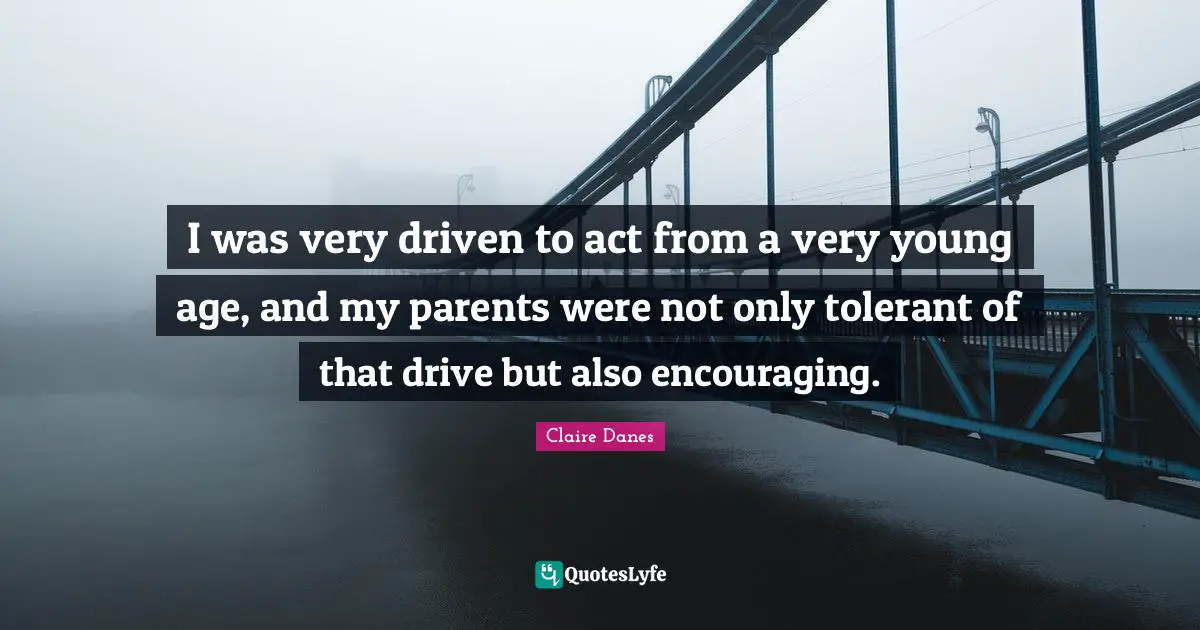 I was very driven to act from a very young age, and my parents were not only tolerant of that drive but also encouraging.