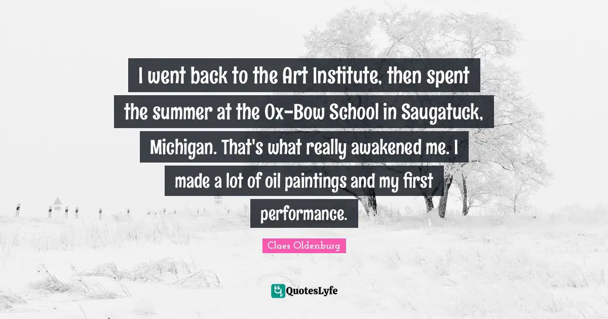 Claes Oldenburg Quotes: "I went back to the Art Institute, then spent the summer at the Ox-Bow School in Saugatuck, Michigan. That's what really awakened me. I made a lot of oil paintings and my first performance."