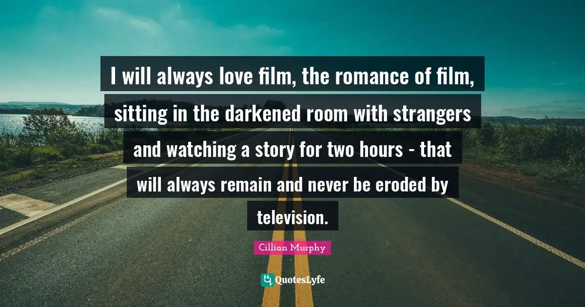 I will always love film, the romance of film, sitting in the darkened room with strangers and watching a story for two hours - that will always remain and never be eroded by television.