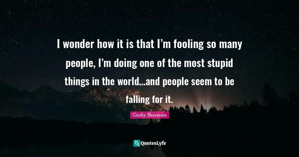 I wonder how it is that I’m fooling so many people, I’m doing one of the most stupid things in the world…and people seem to be falling for it.