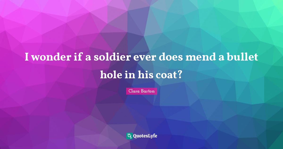 Clara Barton Quotes: I wonder if a soldier ever does mend a bullet hole in his coat?