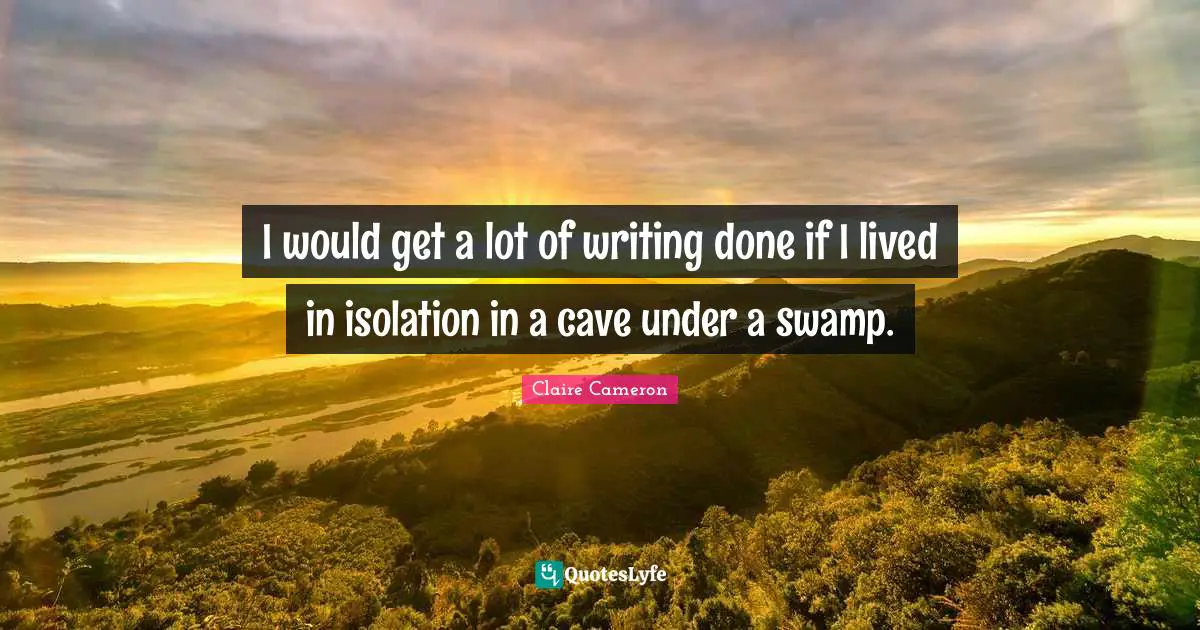 I would get a lot of writing done if I lived in isolation in a cave under a swamp.