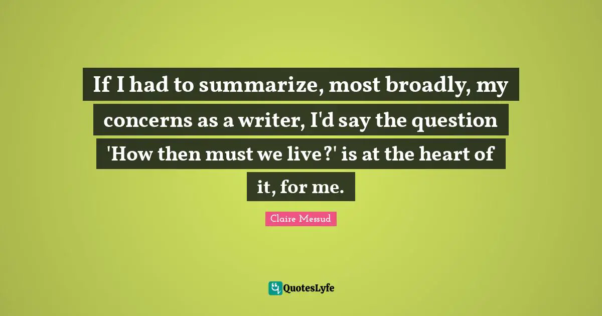 If I had to summarize, most broadly, my concerns as a writer, I'd say the question 'How then must we live?' is at the heart of it, for me.