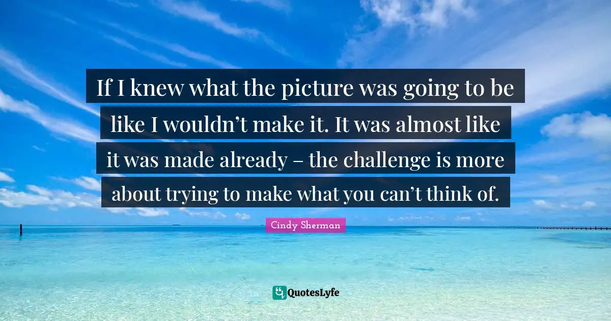 If I knew what the picture was going to be like I wouldn’t make it. It was almost like it was made already – the challenge is more about trying to make what you can’t think of.