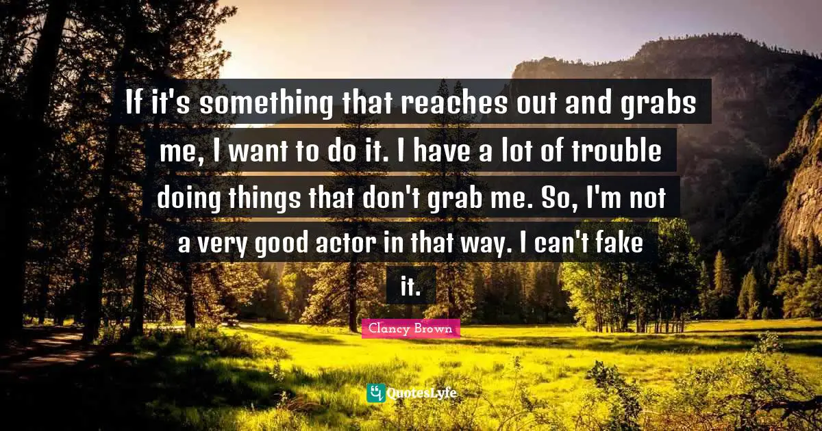 If it's something that reaches out and grabs me, I want to do it. I have a lot of trouble doing things that don't grab me. So, I'm not a very good actor in that way. I can't fake it.