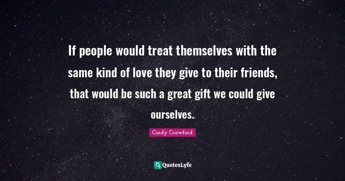 If people would treat themselves with the same kind of love they give to their friends, that would be such a great gift we could give ourselves.
