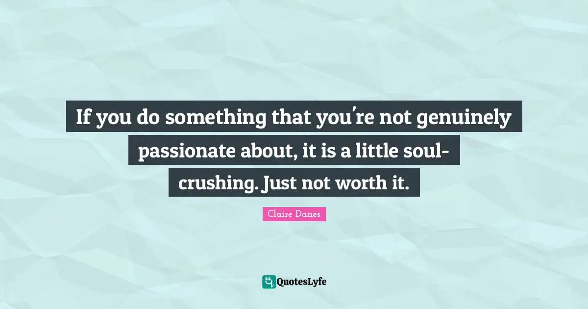 If you do something that you're not genuinely passionate about, it is a little soul-crushing. Just not worth it.