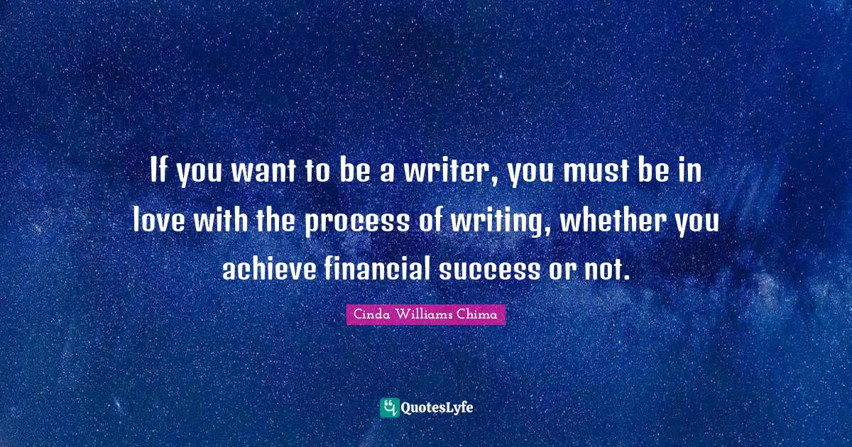 If you want to be a writer, you must be in love with the process of writing, whether you achieve financial success or not.