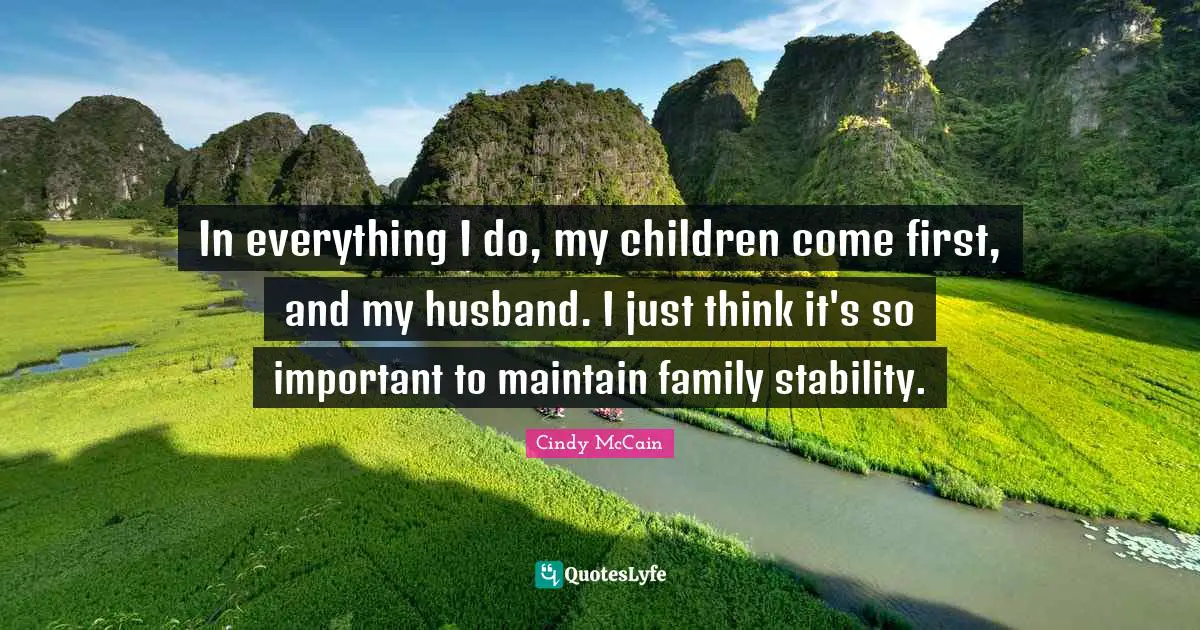 In everything I do, my children come first, and my husband. I just think it's so important to maintain family stability.