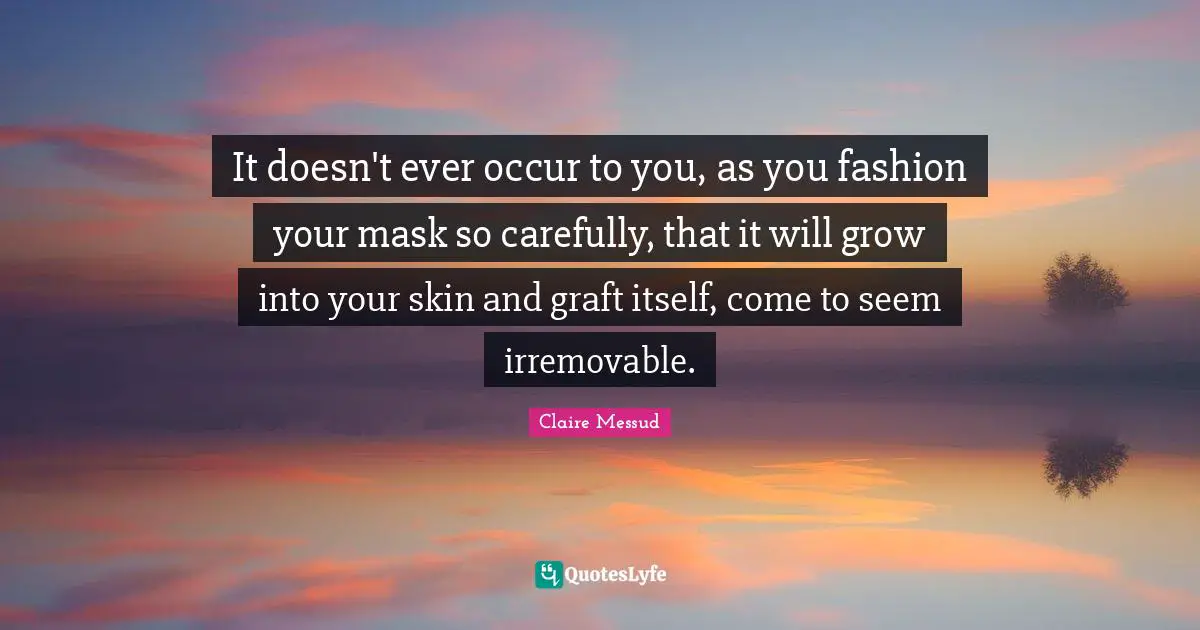It doesn't ever occur to you, as you fashion your mask so carefully, that it will grow into your skin and graft itself, come to seem irremovable.