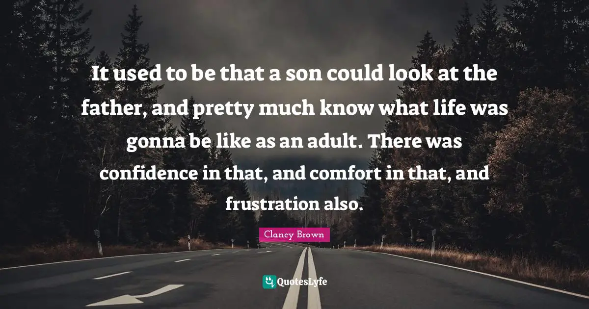 It used to be that a son could look at the father, and pretty much know what life was gonna be like as an adult. There was confidence in that, and comfort in that, and frustration also.