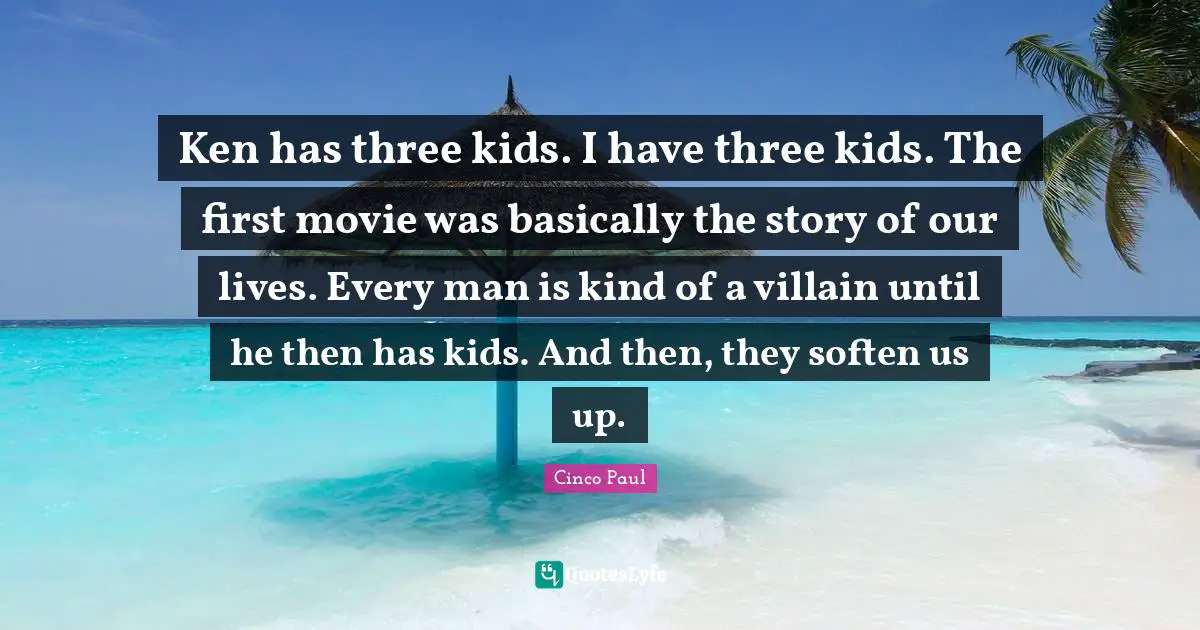 Ken has three kids. I have three kids. The first movie was basically the story of our lives. Every man is kind of a villain until he then has kids. And then, they soften us up.