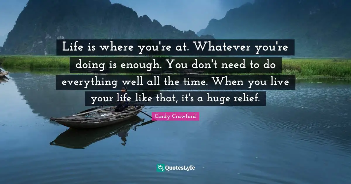 Life is where you're at. Whatever you're doing is enough. You don't need to do everything well all the time. When you live your life like that, it's a huge relief.