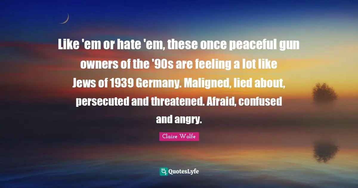 Like 'em or hate 'em, these once peaceful gun owners of the '90s are feeling a lot like Jews of 1939 Germany. Maligned, lied about, persecuted and threatened. Afraid, confused and angry.