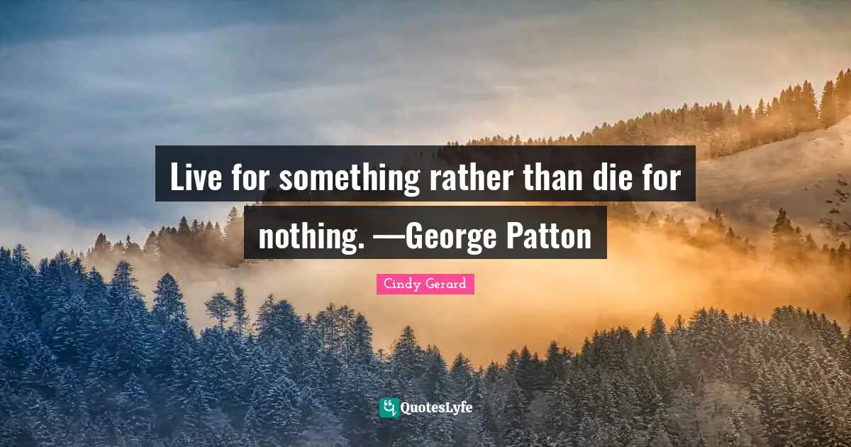 Live for something rather than die for nothing. —George Patton