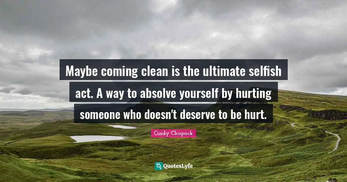 Maybe coming clean is the ultimate selfish act. A way to absolve yourself by hurting someone who doesn't deserve to be hurt.