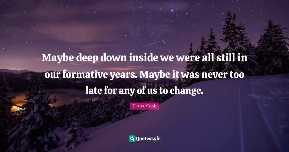 Maybe deep down inside we were all still in our formative years. Maybe it was never too late for any of us to change.