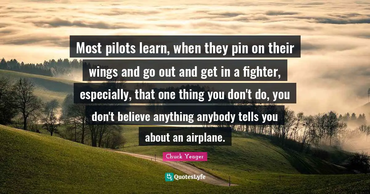 Chuck Yeager Quotes: "Most pilots learn, when they pin on their wings and go out and get in a fighter, especially, that one thing you don't do, you don't believe anything anybody tells you about an airplane."
