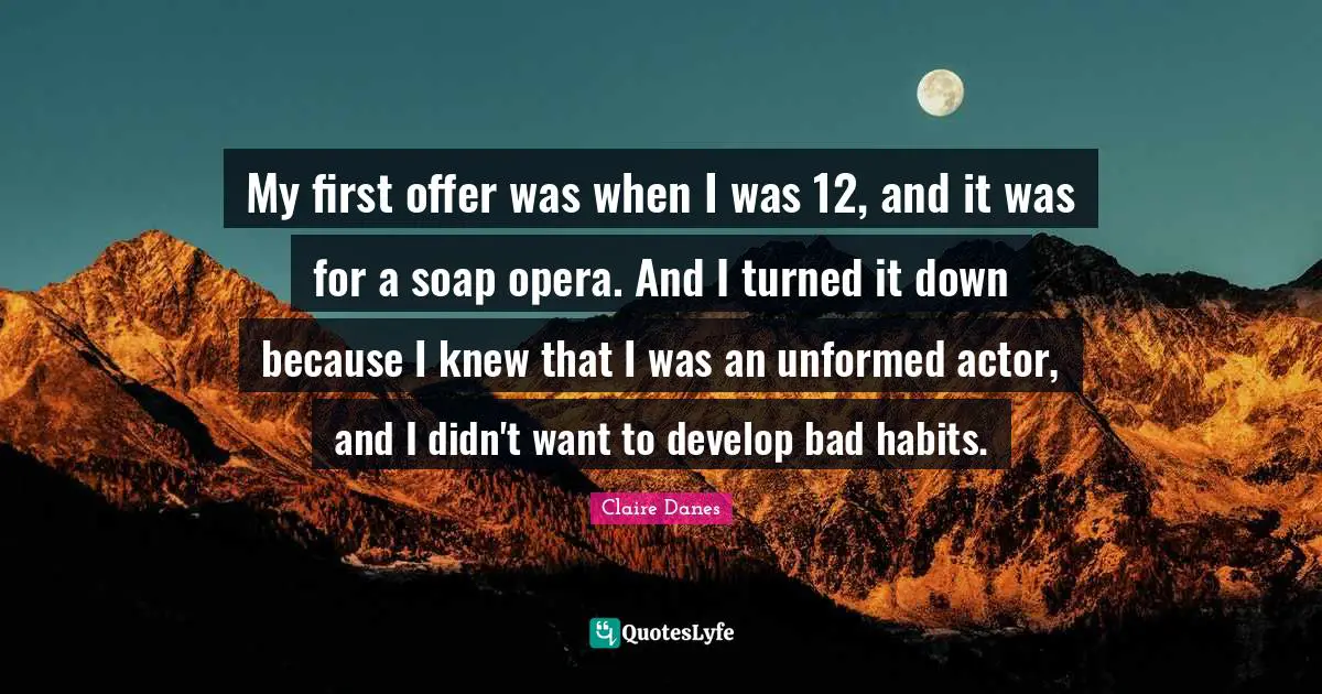 My first offer was when I was 12, and it was for a soap opera. And I turned it down because I knew that I was an unformed actor, and I didn't want to develop bad habits.