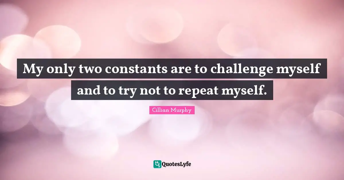 My only two constants are to challenge myself and to try not to repeat myself.