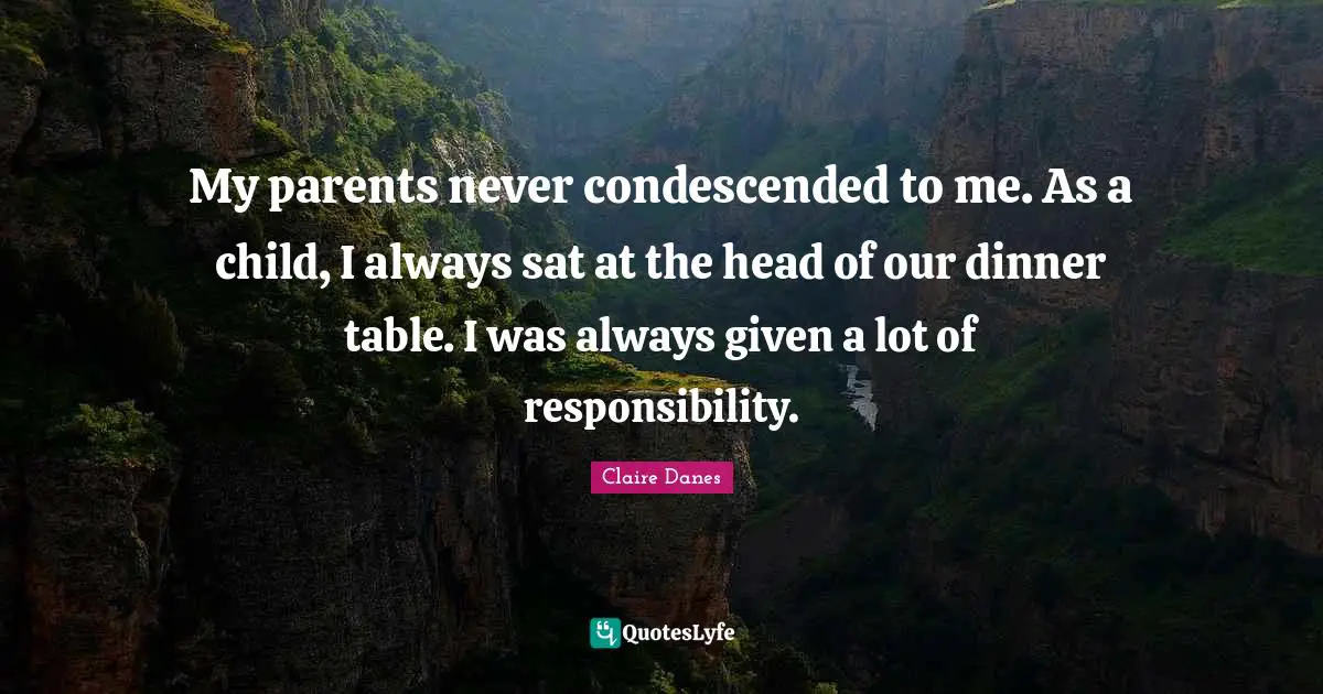 My parents never condescended to me. As a child, I always sat at the head of our dinner table. I was always given a lot of responsibility.