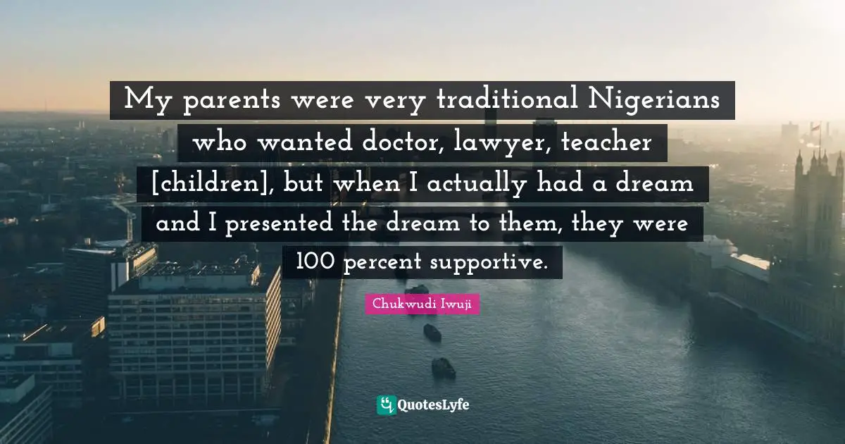 My parents were very traditional Nigerians who wanted doctor, lawyer, teacher [children], but when I actually had a dream and I presented the dream to them, they were 100 percent supportive.