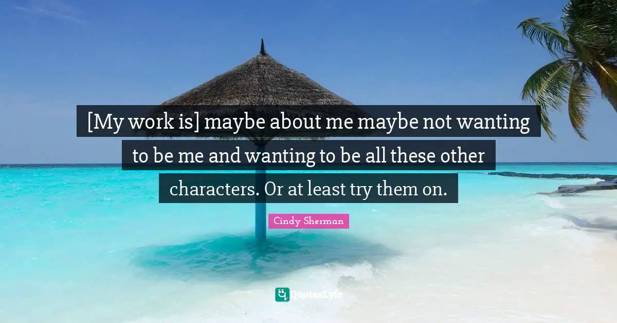 [My work is] maybe about me maybe not wanting to be me and wanting to be all these other characters. Or at least try them on.