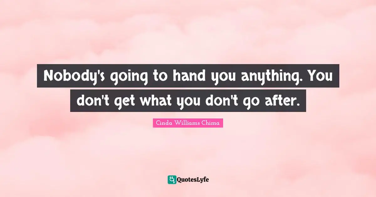 Nobody's going to hand you anything. You don't get what you don't go after.