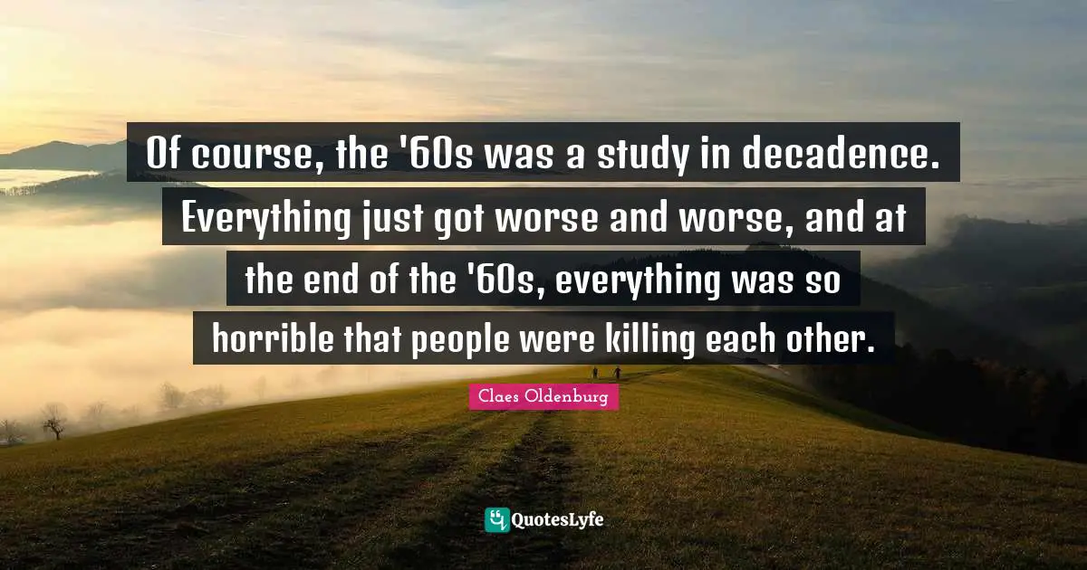 Claes Oldenburg Quotes: "Of course, the '60s was a study in decadence. Everything just got worse and worse, and at the end of the '60s, everything was so horrible that people were killing each other."