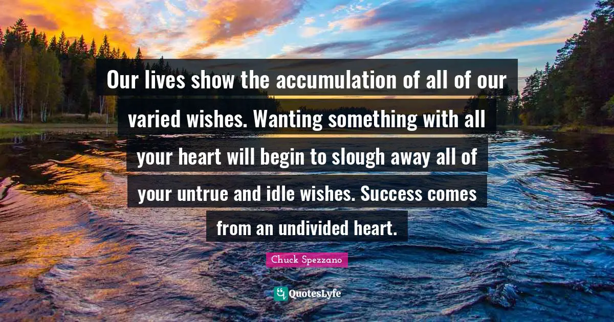 Our lives show the accumulation of all of our varied wishes. Wanting something with all your heart will begin to slough away all of your untrue and idle wishes. Success comes from an undivided heart.