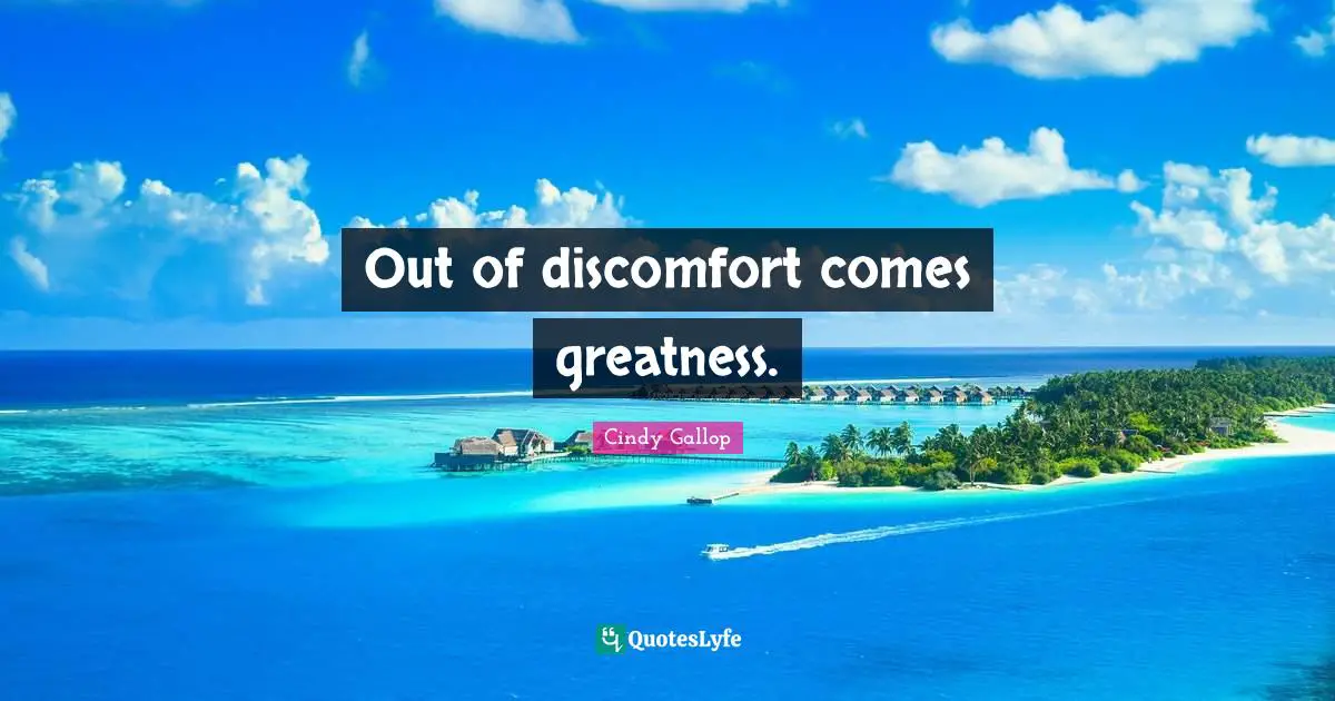 Out of discomfort comes greatness.