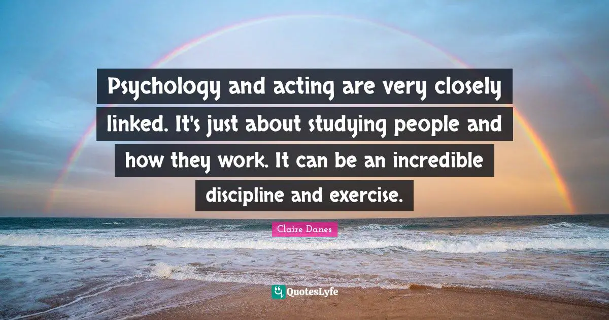 Psychology and acting are very closely linked. It's just about studying people and how they work. It can be an incredible discipline and exercise.