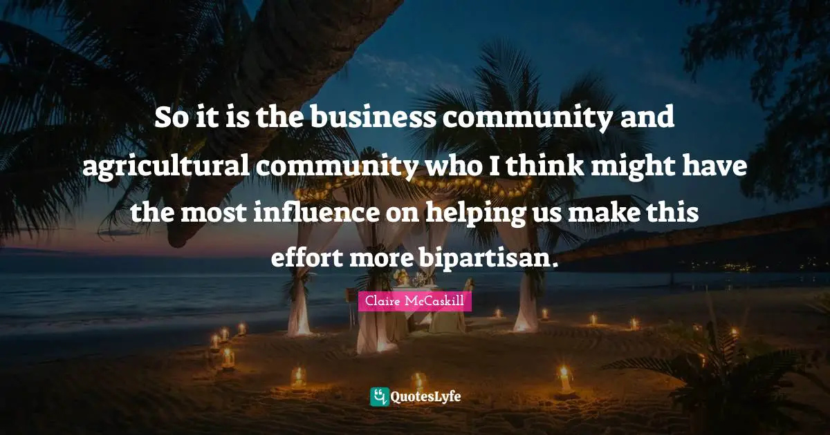 So it is the business community and agricultural community who I think might have the most influence on helping us make this effort more bipartisan.