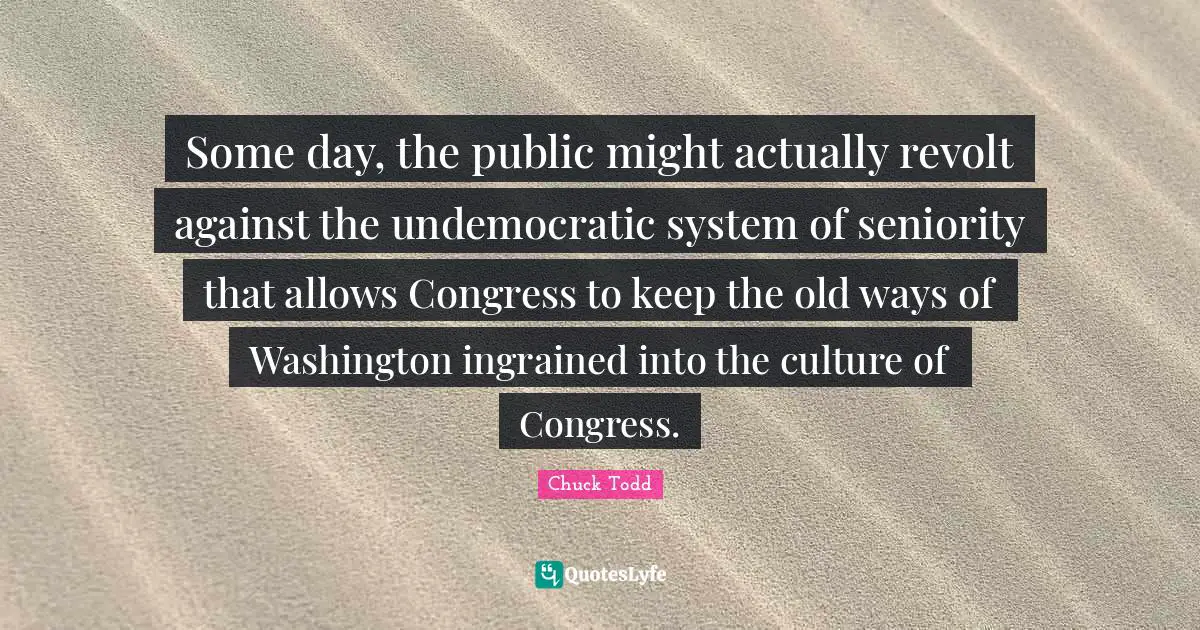 Chuck Todd Quotes: "Some day, the public might actually revolt against the undemocratic system of seniority that allows Congress to keep the old ways of Washington ingrained into the culture of Congress."