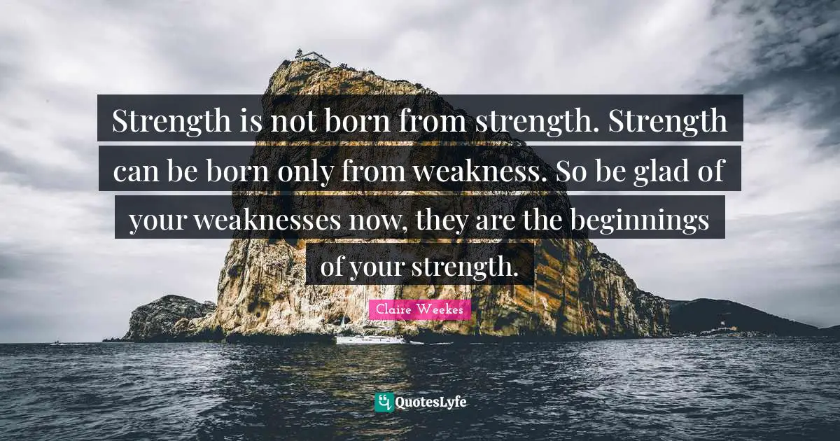 Strength is not born from strength. Strength can be born only from weakness. So be glad of your weaknesses now, they are the beginnings of your strength.