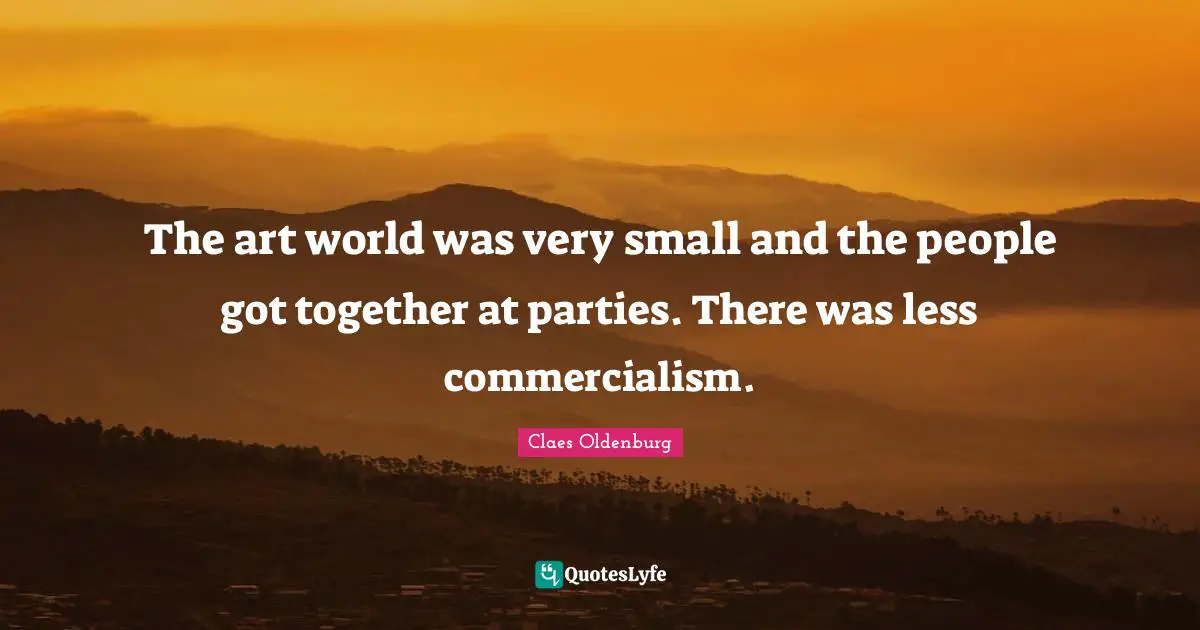Claes Oldenburg Quotes: "The art world was very small and the people got together at parties. There was less commercialism."