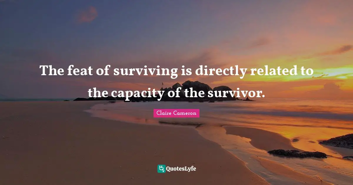 The feat of surviving is directly related to the capacity of the survivor.