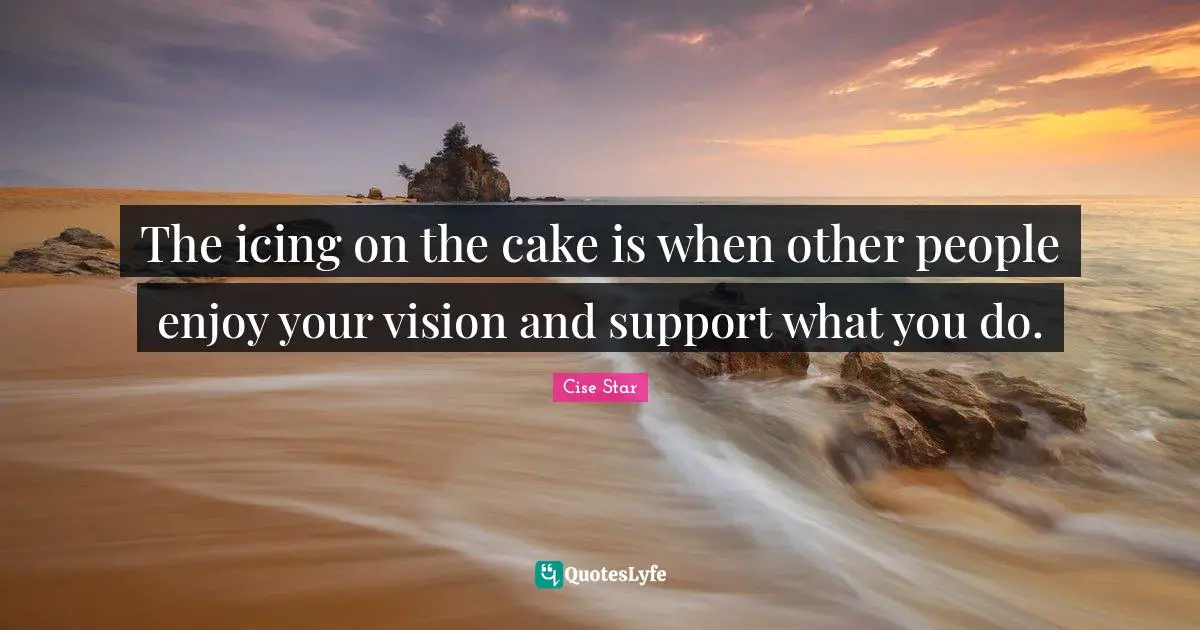 The icing on the cake is when other people enjoy your vision and support what you do.