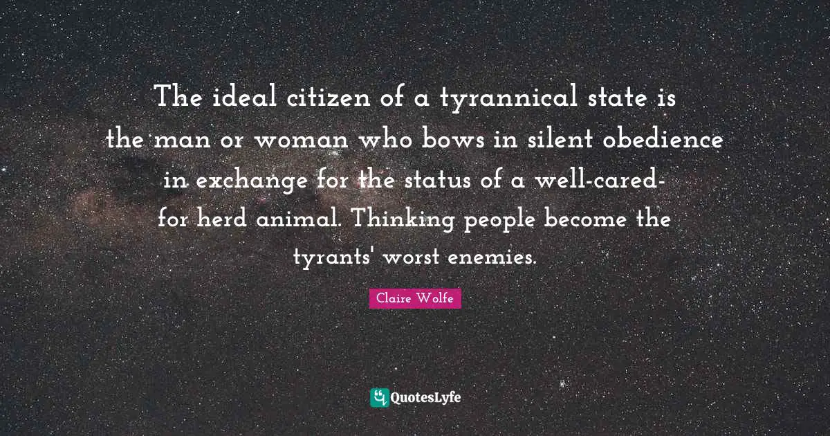 The ideal citizen of a tyrannical state is the man or woman who bows in silent obedience in exchange for the status of a well-cared-for herd animal. Thinking people become the tyrants' worst enemies.