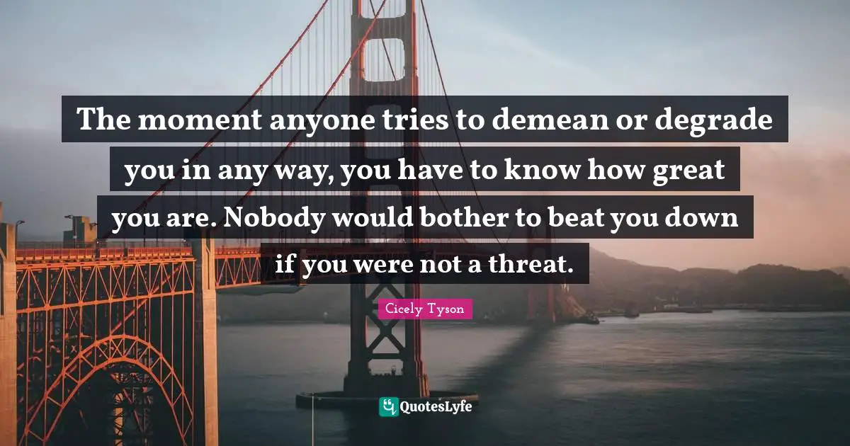 Cicely Tyson Quotes: The moment anyone tries to demean or degrade you in any way, you have to know how great you are. Nobody would bother to beat you down if you were not a threat.