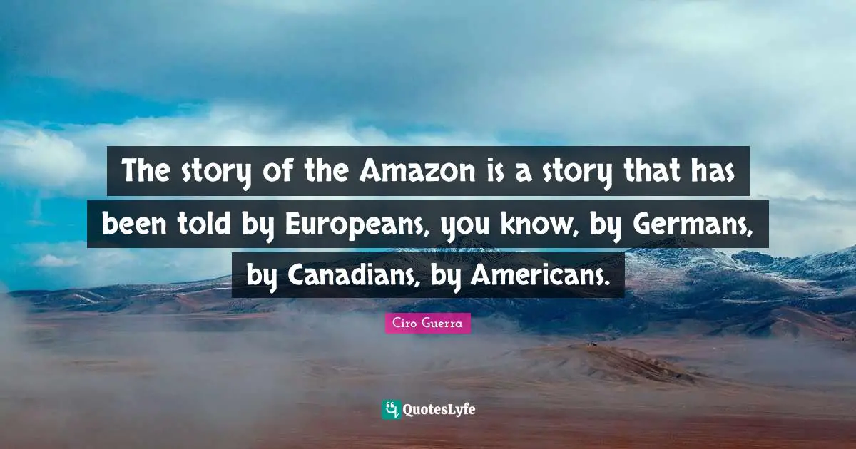 The story of the Amazon is a story that has been told by Europeans, you know, by Germans, by Canadians, by Americans.
