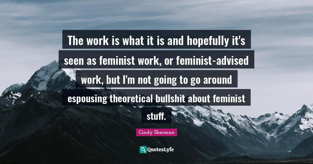 The work is what it is and hopefully it's seen as feminist work, or feminist-advised work, but I'm not going to go around espousing theoretical bullshit about feminist stuff.