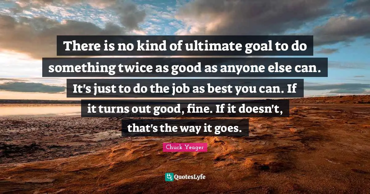 There is no kind of ultimate goal to do something twice as good as anyone else can. It's just to do the job as best you can. If it turns out good, fine. If it doesn't, that's the way it goes.