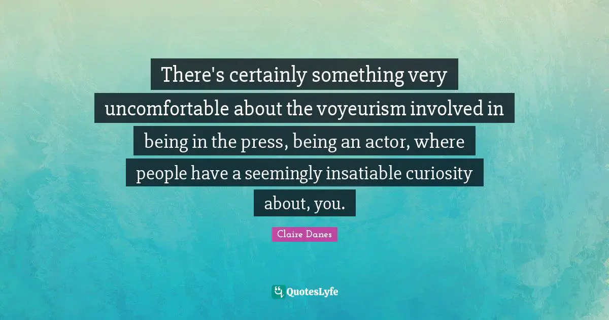 There's certainly something very uncomfortable about the voyeurism involved in being in the press, being an actor, where people have a seemingly insatiable curiosity about, you.