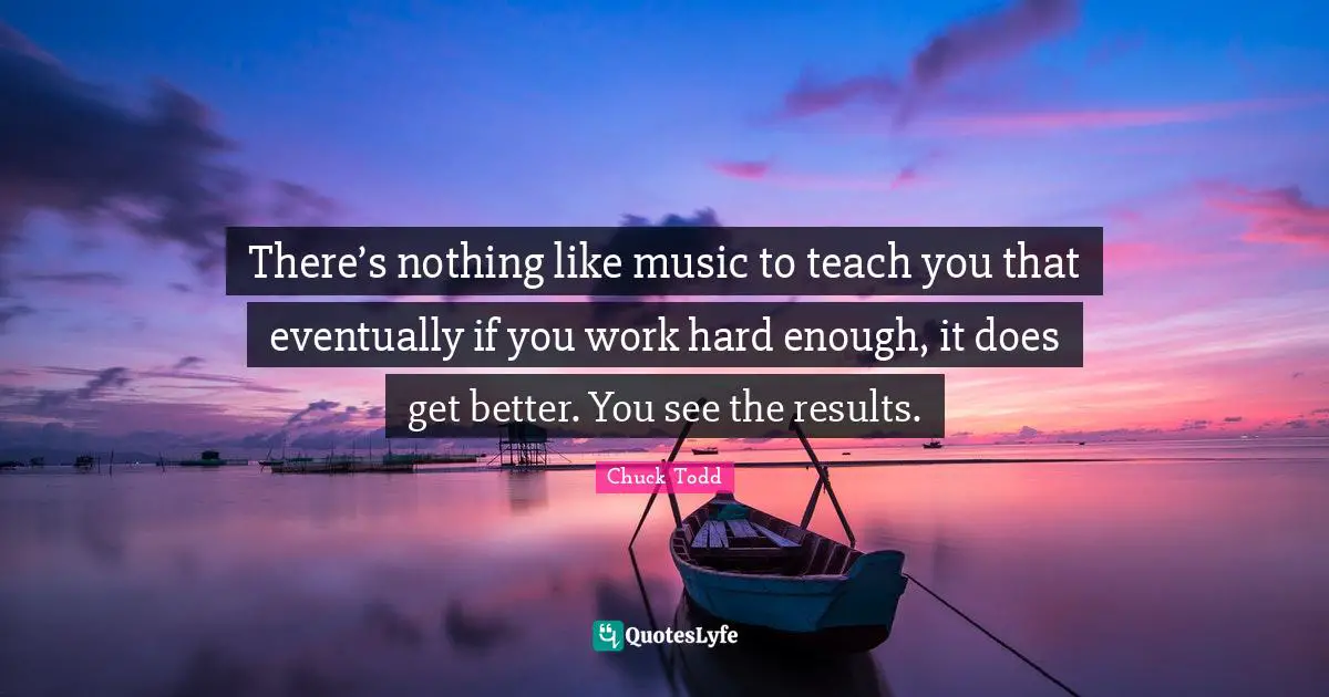 Chuck Todd Quotes: "There’s nothing like music to teach you that eventually if you work hard enough, it does get better. You see the results."