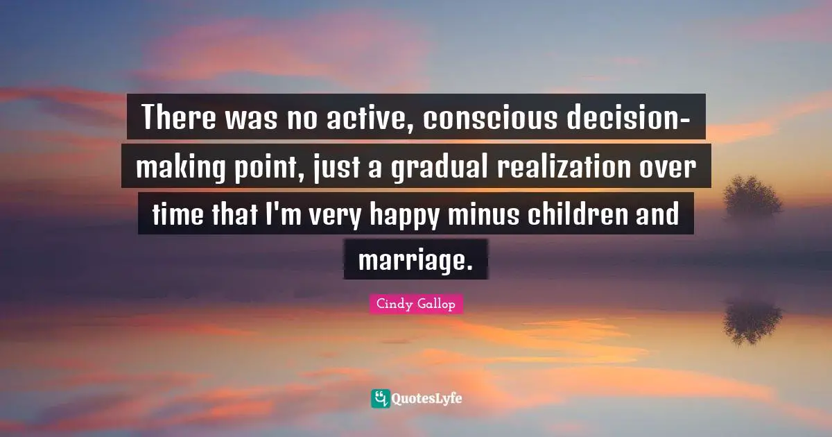 There was no active, conscious decision-making point, just a gradual realization over time that I'm very happy minus children and marriage.